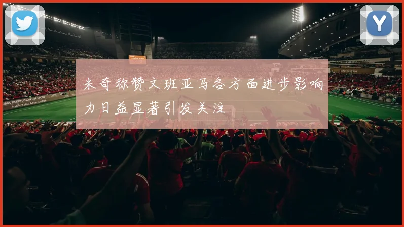 米奇称赞文班亚马各方面进步影响力日益显著引发关注