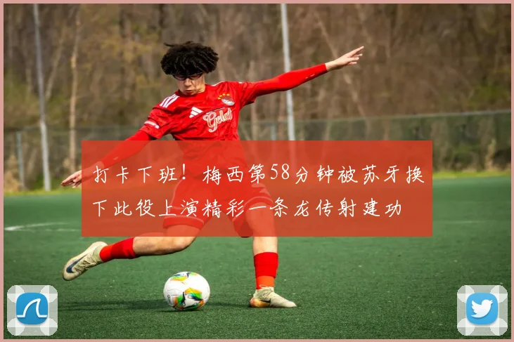 打卡下班！梅西第58分钟被苏牙换下此役上演精彩一条龙传射建功