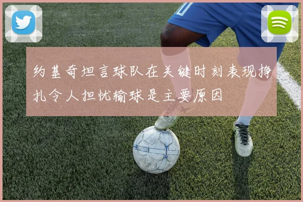 约基奇坦言球队在关键时刻表现挣扎令人担忧输球是主要原因