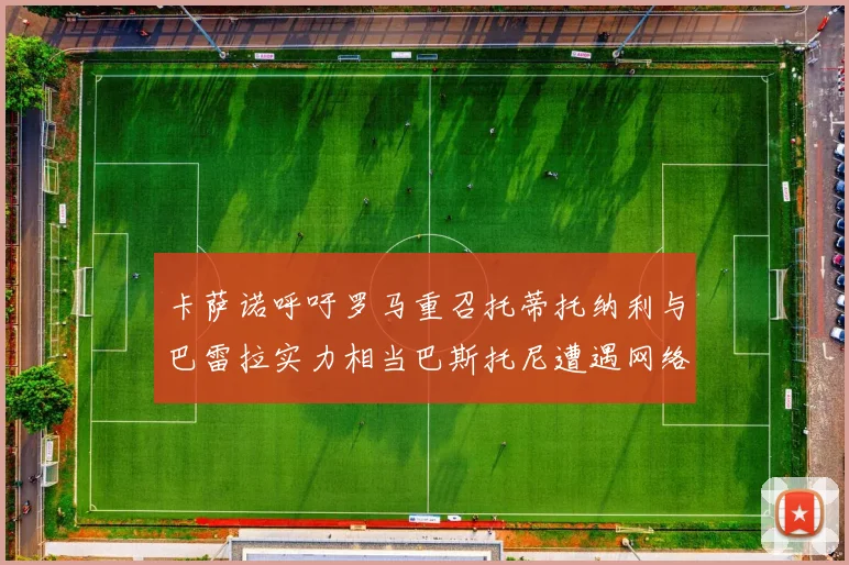 卡萨诺呼吁罗马重召托蒂托纳利与巴雷拉实力相当巴斯托尼遭遇网络暴力