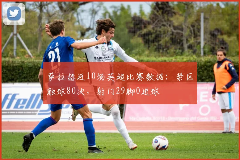 萨拉赫近10场英超比赛数据：禁区触球80次，射门29脚0进球
