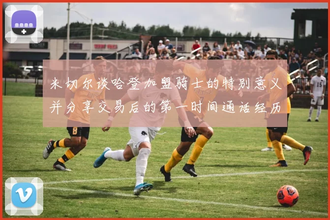 米切尔谈哈登加盟骑士的特别意义并分享交易后的第一时间通话经历