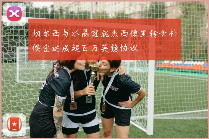 切尔西与水晶宫就杰西德里转会补偿金达成超百万英镑协议