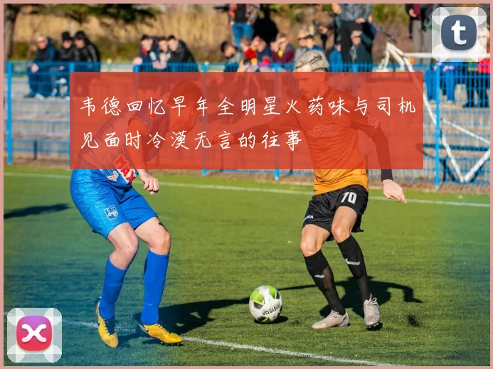 韦德回忆早年全明星火药味与司机见面时冷漠无言的往事