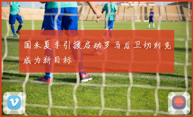 国米夏季引援启动罗马后卫切利克成为新目标
