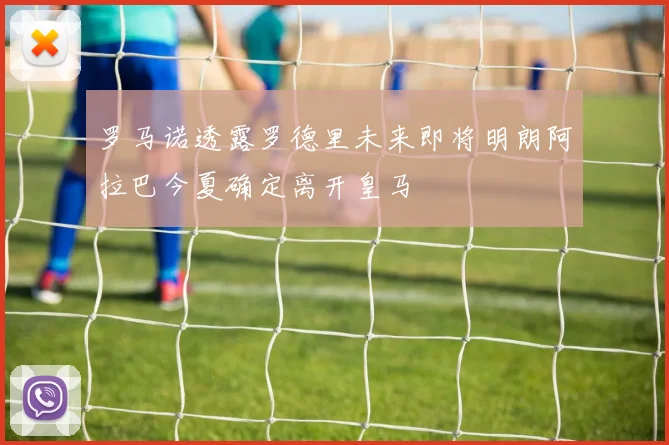 罗马诺透露罗德里未来即将明朗阿拉巴今夏确定离开皇马