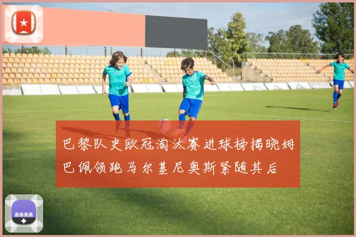 巴黎队史欧冠淘汰赛进球榜揭晓姆巴佩领跑马尔基尼奥斯紧随其后